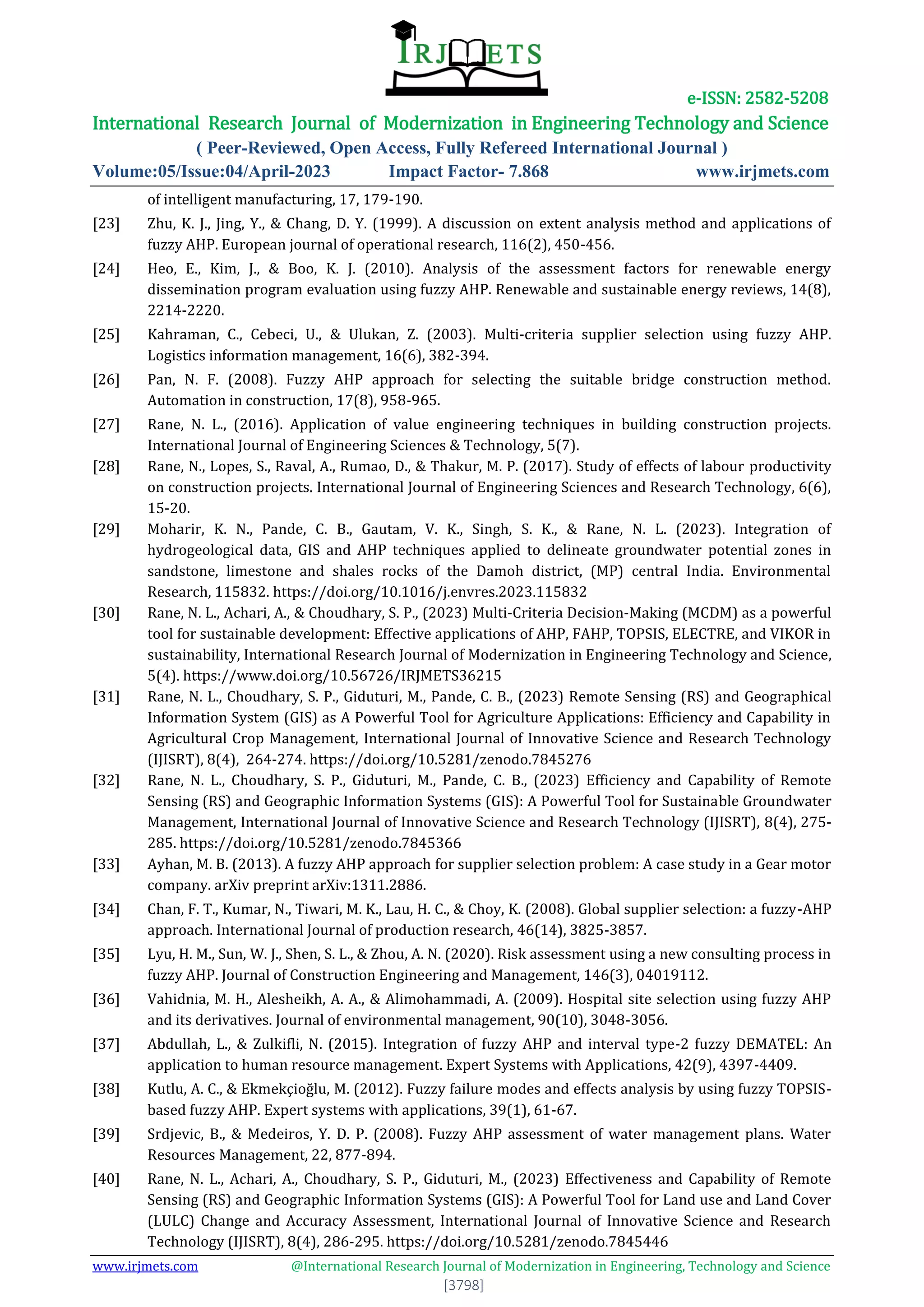 e-ISSN: 2582-5208
International Research Journal of Modernization in Engineering Technology and Science
( Peer-Reviewed, Open Access, Fully Refereed International Journal )
Volume:05/Issue:04/April-2023 Impact Factor- 7.868 www.irjmets.com
www.irjmets.com @International Research Journal of Modernization in Engineering, Technology and Science
[3798]
of intelligent manufacturing, 17, 179-190.
[23] Zhu, K. J., Jing, Y., & Chang, D. Y. (1999). A discussion on extent analysis method and applications of
fuzzy AHP. European journal of operational research, 116(2), 450-456.
[24] Heo, E., Kim, J., & Boo, K. J. (2010). Analysis of the assessment factors for renewable energy
dissemination program evaluation using fuzzy AHP. Renewable and sustainable energy reviews, 14(8),
2214-2220.
[25] Kahraman, C., Cebeci, U., & Ulukan, Z. (2003). Multi‐criteria supplier selection using fuzzy AHP.
Logistics information management, 16(6), 382-394.
[26] Pan, N. F. (2008). Fuzzy AHP approach for selecting the suitable bridge construction method.
Automation in construction, 17(8), 958-965.
[27] Rane, N. L., (2016). Application of value engineering techniques in building construction projects.
International Journal of Engineering Sciences & Technology, 5(7).
[28] Rane, N., Lopes, S., Raval, A., Rumao, D., & Thakur, M. P. (2017). Study of effects of labour productivity
on construction projects. International Journal of Engineering Sciences and Research Technology, 6(6),
15-20.
[29] Moharir, K. N., Pande, C. B., Gautam, V. K., Singh, S. K., & Rane, N. L. (2023). Integration of
hydrogeological data, GIS and AHP techniques applied to delineate groundwater potential zones in
sandstone, limestone and shales rocks of the Damoh district, (MP) central India. Environmental
Research, 115832. https://doi.org/10.1016/j.envres.2023.115832
[30] Rane, N. L., Achari, A., & Choudhary, S. P., (2023) Multi-Criteria Decision-Making (MCDM) as a powerful
tool for sustainable development: Effective applications of AHP, FAHP, TOPSIS, ELECTRE, and VIKOR in
sustainability, International Research Journal of Modernization in Engineering Technology and Science,
5(4). https://www.doi.org/10.56726/IRJMETS36215
[31] Rane, N. L., Choudhary, S. P., Giduturi, M., Pande, C. B., (2023) Remote Sensing (RS) and Geographical
Information System (GIS) as A Powerful Tool for Agriculture Applications: Efficiency and Capability in
Agricultural Crop Management, International Journal of Innovative Science and Research Technology
(IJISRT), 8(4), 264-274. https://doi.org/10.5281/zenodo.7845276
[32] Rane, N. L., Choudhary, S. P., Giduturi, M., Pande, C. B., (2023) Efficiency and Capability of Remote
Sensing (RS) and Geographic Information Systems (GIS): A Powerful Tool for Sustainable Groundwater
Management, International Journal of Innovative Science and Research Technology (IJISRT), 8(4), 275-
285. https://doi.org/10.5281/zenodo.7845366
[33] Ayhan, M. B. (2013). A fuzzy AHP approach for supplier selection problem: A case study in a Gear motor
company. arXiv preprint arXiv:1311.2886.
[34] Chan, F. T., Kumar, N., Tiwari, M. K., Lau, H. C., & Choy, K. (2008). Global supplier selection: a fuzzy-AHP
approach. International Journal of production research, 46(14), 3825-3857.
[35] Lyu, H. M., Sun, W. J., Shen, S. L., & Zhou, A. N. (2020). Risk assessment using a new consulting process in
fuzzy AHP. Journal of Construction Engineering and Management, 146(3), 04019112.
[36] Vahidnia, M. H., Alesheikh, A. A., & Alimohammadi, A. (2009). Hospital site selection using fuzzy AHP
and its derivatives. Journal of environmental management, 90(10), 3048-3056.
[37] Abdullah, L., & Zulkifli, N. (2015). Integration of fuzzy AHP and interval type-2 fuzzy DEMATEL: An
application to human resource management. Expert Systems with Applications, 42(9), 4397-4409.
[38] Kutlu, A. C., & Ekmekçioğlu, M. (2012). Fuzzy failure modes and effects analysis by using fuzzy TOPSIS-
based fuzzy AHP. Expert systems with applications, 39(1), 61-67.
[39] Srdjevic, B., & Medeiros, Y. D. P. (2008). Fuzzy AHP assessment of water management plans. Water
Resources Management, 22, 877-894.
[40] Rane, N. L., Achari, A., Choudhary, S. P., Giduturi, M., (2023) Effectiveness and Capability of Remote
Sensing (RS) and Geographic Information Systems (GIS): A Powerful Tool for Land use and Land Cover
(LULC) Change and Accuracy Assessment, International Journal of Innovative Science and Research
Technology (IJISRT), 8(4), 286-295. https://doi.org/10.5281/zenodo.7845446
 
