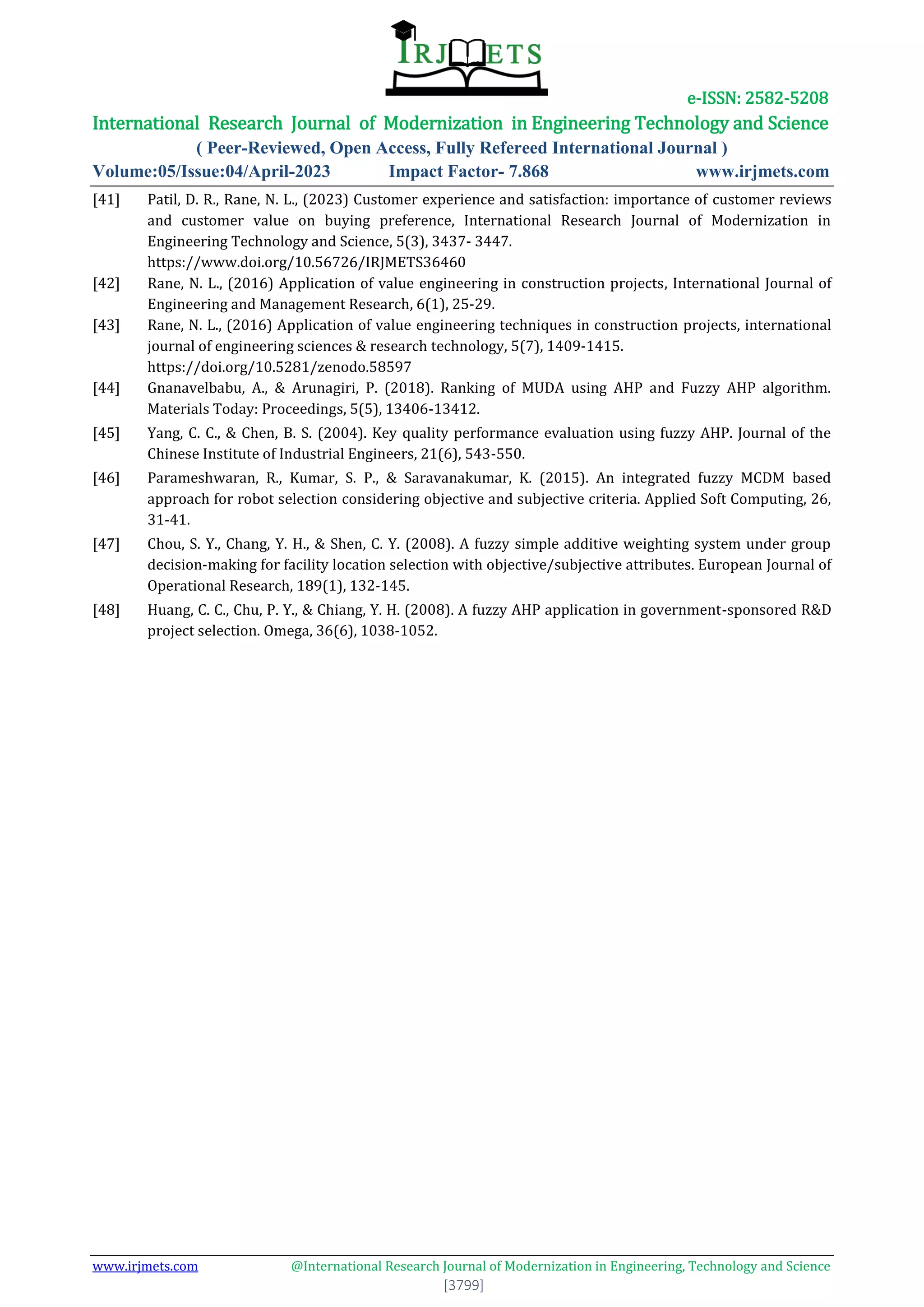 e-ISSN: 2582-5208
International Research Journal of Modernization in Engineering Technology and Science
( Peer-Reviewed, Open Access, Fully Refereed International Journal )
Volume:05/Issue:04/April-2023 Impact Factor- 7.868 www.irjmets.com
www.irjmets.com @International Research Journal of Modernization in Engineering, Technology and Science
[3799]
[41] Patil, D. R., Rane, N. L., (2023) Customer experience and satisfaction: importance of customer reviews
and customer value on buying preference, International Research Journal of Modernization in
Engineering Technology and Science, 5(3), 3437- 3447.
https://www.doi.org/10.56726/IRJMETS36460
[42] Rane, N. L., (2016) Application of value engineering in construction projects, International Journal of
Engineering and Management Research, 6(1), 25-29.
[43] Rane, N. L., (2016) Application of value engineering techniques in construction projects, international
journal of engineering sciences & research technology, 5(7), 1409-1415.
https://doi.org/10.5281/zenodo.58597
[44] Gnanavelbabu, A., & Arunagiri, P. (2018). Ranking of MUDA using AHP and Fuzzy AHP algorithm.
Materials Today: Proceedings, 5(5), 13406-13412.
[45] Yang, C. C., & Chen, B. S. (2004). Key quality performance evaluation using fuzzy AHP. Journal of the
Chinese Institute of Industrial Engineers, 21(6), 543-550.
[46] Parameshwaran, R., Kumar, S. P., & Saravanakumar, K. (2015). An integrated fuzzy MCDM based
approach for robot selection considering objective and subjective criteria. Applied Soft Computing, 26,
31-41.
[47] Chou, S. Y., Chang, Y. H., & Shen, C. Y. (2008). A fuzzy simple additive weighting system under group
decision-making for facility location selection with objective/subjective attributes. European Journal of
Operational Research, 189(1), 132-145.
[48] Huang, C. C., Chu, P. Y., & Chiang, Y. H. (2008). A fuzzy AHP application in government-sponsored R&D
project selection. Omega, 36(6), 1038-1052.
 