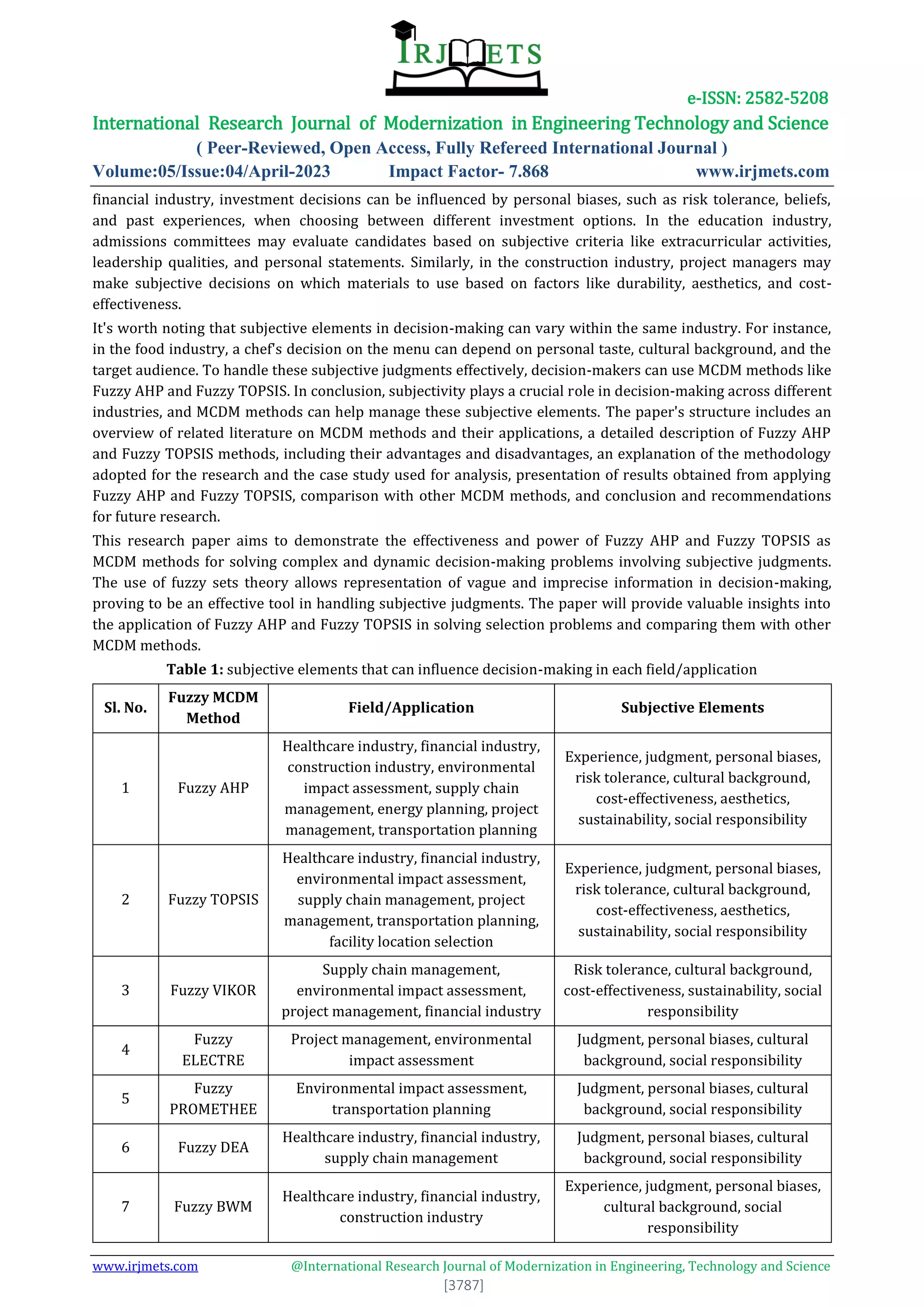 e-ISSN: 2582-5208
International Research Journal of Modernization in Engineering Technology and Science
( Peer-Reviewed, Open Access, Fully Refereed International Journal )
Volume:05/Issue:04/April-2023 Impact Factor- 7.868 www.irjmets.com
www.irjmets.com @International Research Journal of Modernization in Engineering, Technology and Science
[3787]
financial industry, investment decisions can be influenced by personal biases, such as risk tolerance, beliefs,
and past experiences, when choosing between different investment options. In the education industry,
admissions committees may evaluate candidates based on subjective criteria like extracurricular activities,
leadership qualities, and personal statements. Similarly, in the construction industry, project managers may
make subjective decisions on which materials to use based on factors like durability, aesthetics, and cost-
effectiveness.
It's worth noting that subjective elements in decision-making can vary within the same industry. For instance,
in the food industry, a chef's decision on the menu can depend on personal taste, cultural background, and the
target audience. To handle these subjective judgments effectively, decision-makers can use MCDM methods like
Fuzzy AHP and Fuzzy TOPSIS. In conclusion, subjectivity plays a crucial role in decision-making across different
industries, and MCDM methods can help manage these subjective elements. The paper's structure includes an
overview of related literature on MCDM methods and their applications, a detailed description of Fuzzy AHP
and Fuzzy TOPSIS methods, including their advantages and disadvantages, an explanation of the methodology
adopted for the research and the case study used for analysis, presentation of results obtained from applying
Fuzzy AHP and Fuzzy TOPSIS, comparison with other MCDM methods, and conclusion and recommendations
for future research.
This research paper aims to demonstrate the effectiveness and power of Fuzzy AHP and Fuzzy TOPSIS as
MCDM methods for solving complex and dynamic decision-making problems involving subjective judgments.
The use of fuzzy sets theory allows representation of vague and imprecise information in decision-making,
proving to be an effective tool in handling subjective judgments. The paper will provide valuable insights into
the application of Fuzzy AHP and Fuzzy TOPSIS in solving selection problems and comparing them with other
MCDM methods.
Table 1: subjective elements that can influence decision-making in each field/application
Sl. No.
Fuzzy MCDM
Method
Field/Application Subjective Elements
1 Fuzzy AHP
Healthcare industry, financial industry,
construction industry, environmental
impact assessment, supply chain
management, energy planning, project
management, transportation planning
Experience, judgment, personal biases,
risk tolerance, cultural background,
cost-effectiveness, aesthetics,
sustainability, social responsibility
2 Fuzzy TOPSIS
Healthcare industry, financial industry,
environmental impact assessment,
supply chain management, project
management, transportation planning,
facility location selection
Experience, judgment, personal biases,
risk tolerance, cultural background,
cost-effectiveness, aesthetics,
sustainability, social responsibility
3 Fuzzy VIKOR
Supply chain management,
environmental impact assessment,
project management, financial industry
Risk tolerance, cultural background,
cost-effectiveness, sustainability, social
responsibility
4
Fuzzy
ELECTRE
Project management, environmental
impact assessment
Judgment, personal biases, cultural
background, social responsibility
5
Fuzzy
PROMETHEE
Environmental impact assessment,
transportation planning
Judgment, personal biases, cultural
background, social responsibility
6 Fuzzy DEA
Healthcare industry, financial industry,
supply chain management
Judgment, personal biases, cultural
background, social responsibility
7 Fuzzy BWM
Healthcare industry, financial industry,
construction industry
Experience, judgment, personal biases,
cultural background, social
responsibility
 