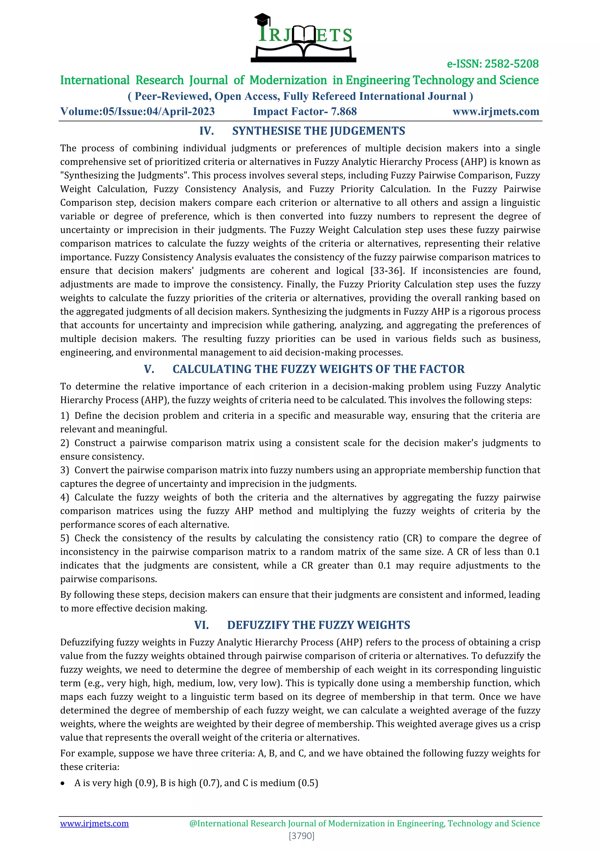 e-ISSN: 2582-5208
International Research Journal of Modernization in Engineering Technology and Science
( Peer-Reviewed, Open Access, Fully Refereed International Journal )
Volume:05/Issue:04/April-2023 Impact Factor- 7.868 www.irjmets.com
www.irjmets.com @International Research Journal of Modernization in Engineering, Technology and Science
[3790]
IV. SYNTHESISE THE JUDGEMENTS
The process of combining individual judgments or preferences of multiple decision makers into a single
comprehensive set of prioritized criteria or alternatives in Fuzzy Analytic Hierarchy Process (AHP) is known as
"Synthesizing the Judgments". This process involves several steps, including Fuzzy Pairwise Comparison, Fuzzy
Weight Calculation, Fuzzy Consistency Analysis, and Fuzzy Priority Calculation. In the Fuzzy Pairwise
Comparison step, decision makers compare each criterion or alternative to all others and assign a linguistic
variable or degree of preference, which is then converted into fuzzy numbers to represent the degree of
uncertainty or imprecision in their judgments. The Fuzzy Weight Calculation step uses these fuzzy pairwise
comparison matrices to calculate the fuzzy weights of the criteria or alternatives, representing their relative
importance. Fuzzy Consistency Analysis evaluates the consistency of the fuzzy pairwise comparison matrices to
ensure that decision makers' judgments are coherent and logical [33-36]. If inconsistencies are found,
adjustments are made to improve the consistency. Finally, the Fuzzy Priority Calculation step uses the fuzzy
weights to calculate the fuzzy priorities of the criteria or alternatives, providing the overall ranking based on
the aggregated judgments of all decision makers. Synthesizing the judgments in Fuzzy AHP is a rigorous process
that accounts for uncertainty and imprecision while gathering, analyzing, and aggregating the preferences of
multiple decision makers. The resulting fuzzy priorities can be used in various fields such as business,
engineering, and environmental management to aid decision-making processes.
V. CALCULATING THE FUZZY WEIGHTS OF THE FACTOR
To determine the relative importance of each criterion in a decision-making problem using Fuzzy Analytic
Hierarchy Process (AHP), the fuzzy weights of criteria need to be calculated. This involves the following steps:
1) Define the decision problem and criteria in a specific and measurable way, ensuring that the criteria are
relevant and meaningful.
2) Construct a pairwise comparison matrix using a consistent scale for the decision maker's judgments to
ensure consistency.
3) Convert the pairwise comparison matrix into fuzzy numbers using an appropriate membership function that
captures the degree of uncertainty and imprecision in the judgments.
4) Calculate the fuzzy weights of both the criteria and the alternatives by aggregating the fuzzy pairwise
comparison matrices using the fuzzy AHP method and multiplying the fuzzy weights of criteria by the
performance scores of each alternative.
5) Check the consistency of the results by calculating the consistency ratio (CR) to compare the degree of
inconsistency in the pairwise comparison matrix to a random matrix of the same size. A CR of less than 0.1
indicates that the judgments are consistent, while a CR greater than 0.1 may require adjustments to the
pairwise comparisons.
By following these steps, decision makers can ensure that their judgments are consistent and informed, leading
to more effective decision making.
VI. DEFUZZIFY THE FUZZY WEIGHTS
Defuzzifying fuzzy weights in Fuzzy Analytic Hierarchy Process (AHP) refers to the process of obtaining a crisp
value from the fuzzy weights obtained through pairwise comparison of criteria or alternatives. To defuzzify the
fuzzy weights, we need to determine the degree of membership of each weight in its corresponding linguistic
term (e.g., very high, high, medium, low, very low). This is typically done using a membership function, which
maps each fuzzy weight to a linguistic term based on its degree of membership in that term. Once we have
determined the degree of membership of each fuzzy weight, we can calculate a weighted average of the fuzzy
weights, where the weights are weighted by their degree of membership. This weighted average gives us a crisp
value that represents the overall weight of the criteria or alternatives.
For example, suppose we have three criteria: A, B, and C, and we have obtained the following fuzzy weights for
these criteria:
 A is very high (0.9), B is high (0.7), and C is medium (0.5)
 