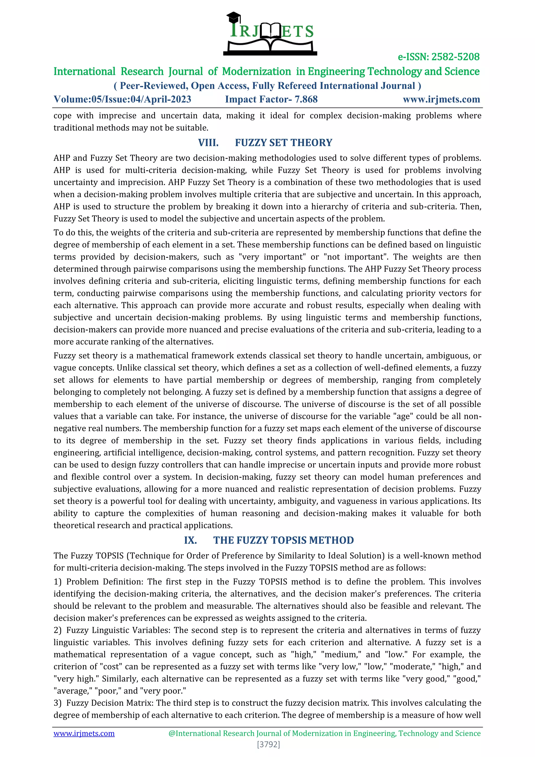e-ISSN: 2582-5208
International Research Journal of Modernization in Engineering Technology and Science
( Peer-Reviewed, Open Access, Fully Refereed International Journal )
Volume:05/Issue:04/April-2023 Impact Factor- 7.868 www.irjmets.com
www.irjmets.com @International Research Journal of Modernization in Engineering, Technology and Science
[3792]
cope with imprecise and uncertain data, making it ideal for complex decision-making problems where
traditional methods may not be suitable.
VIII. FUZZY SET THEORY
AHP and Fuzzy Set Theory are two decision-making methodologies used to solve different types of problems.
AHP is used for multi-criteria decision-making, while Fuzzy Set Theory is used for problems involving
uncertainty and imprecision. AHP Fuzzy Set Theory is a combination of these two methodologies that is used
when a decision-making problem involves multiple criteria that are subjective and uncertain. In this approach,
AHP is used to structure the problem by breaking it down into a hierarchy of criteria and sub-criteria. Then,
Fuzzy Set Theory is used to model the subjective and uncertain aspects of the problem.
To do this, the weights of the criteria and sub-criteria are represented by membership functions that define the
degree of membership of each element in a set. These membership functions can be defined based on linguistic
terms provided by decision-makers, such as "very important" or "not important". The weights are then
determined through pairwise comparisons using the membership functions. The AHP Fuzzy Set Theory process
involves defining criteria and sub-criteria, eliciting linguistic terms, defining membership functions for each
term, conducting pairwise comparisons using the membership functions, and calculating priority vectors for
each alternative. This approach can provide more accurate and robust results, especially when dealing with
subjective and uncertain decision-making problems. By using linguistic terms and membership functions,
decision-makers can provide more nuanced and precise evaluations of the criteria and sub-criteria, leading to a
more accurate ranking of the alternatives.
Fuzzy set theory is a mathematical framework extends classical set theory to handle uncertain, ambiguous, or
vague concepts. Unlike classical set theory, which defines a set as a collection of well-defined elements, a fuzzy
set allows for elements to have partial membership or degrees of membership, ranging from completely
belonging to completely not belonging. A fuzzy set is defined by a membership function that assigns a degree of
membership to each element of the universe of discourse. The universe of discourse is the set of all possible
values that a variable can take. For instance, the universe of discourse for the variable "age" could be all non-
negative real numbers. The membership function for a fuzzy set maps each element of the universe of discourse
to its degree of membership in the set. Fuzzy set theory finds applications in various fields, including
engineering, artificial intelligence, decision-making, control systems, and pattern recognition. Fuzzy set theory
can be used to design fuzzy controllers that can handle imprecise or uncertain inputs and provide more robust
and flexible control over a system. In decision-making, fuzzy set theory can model human preferences and
subjective evaluations, allowing for a more nuanced and realistic representation of decision problems. Fuzzy
set theory is a powerful tool for dealing with uncertainty, ambiguity, and vagueness in various applications. Its
ability to capture the complexities of human reasoning and decision-making makes it valuable for both
theoretical research and practical applications.
IX. THE FUZZY TOPSIS METHOD
The Fuzzy TOPSIS (Technique for Order of Preference by Similarity to Ideal Solution) is a well-known method
for multi-criteria decision-making. The steps involved in the Fuzzy TOPSIS method are as follows:
1) Problem Definition: The first step in the Fuzzy TOPSIS method is to define the problem. This involves
identifying the decision-making criteria, the alternatives, and the decision maker's preferences. The criteria
should be relevant to the problem and measurable. The alternatives should also be feasible and relevant. The
decision maker's preferences can be expressed as weights assigned to the criteria.
2) Fuzzy Linguistic Variables: The second step is to represent the criteria and alternatives in terms of fuzzy
linguistic variables. This involves defining fuzzy sets for each criterion and alternative. A fuzzy set is a
mathematical representation of a vague concept, such as "high," "medium," and "low." For example, the
criterion of "cost" can be represented as a fuzzy set with terms like "very low," "low," "moderate," "high," and
"very high." Similarly, each alternative can be represented as a fuzzy set with terms like "very good," "good,"
"average," "poor," and "very poor."
3) Fuzzy Decision Matrix: The third step is to construct the fuzzy decision matrix. This involves calculating the
degree of membership of each alternative to each criterion. The degree of membership is a measure of how well
 