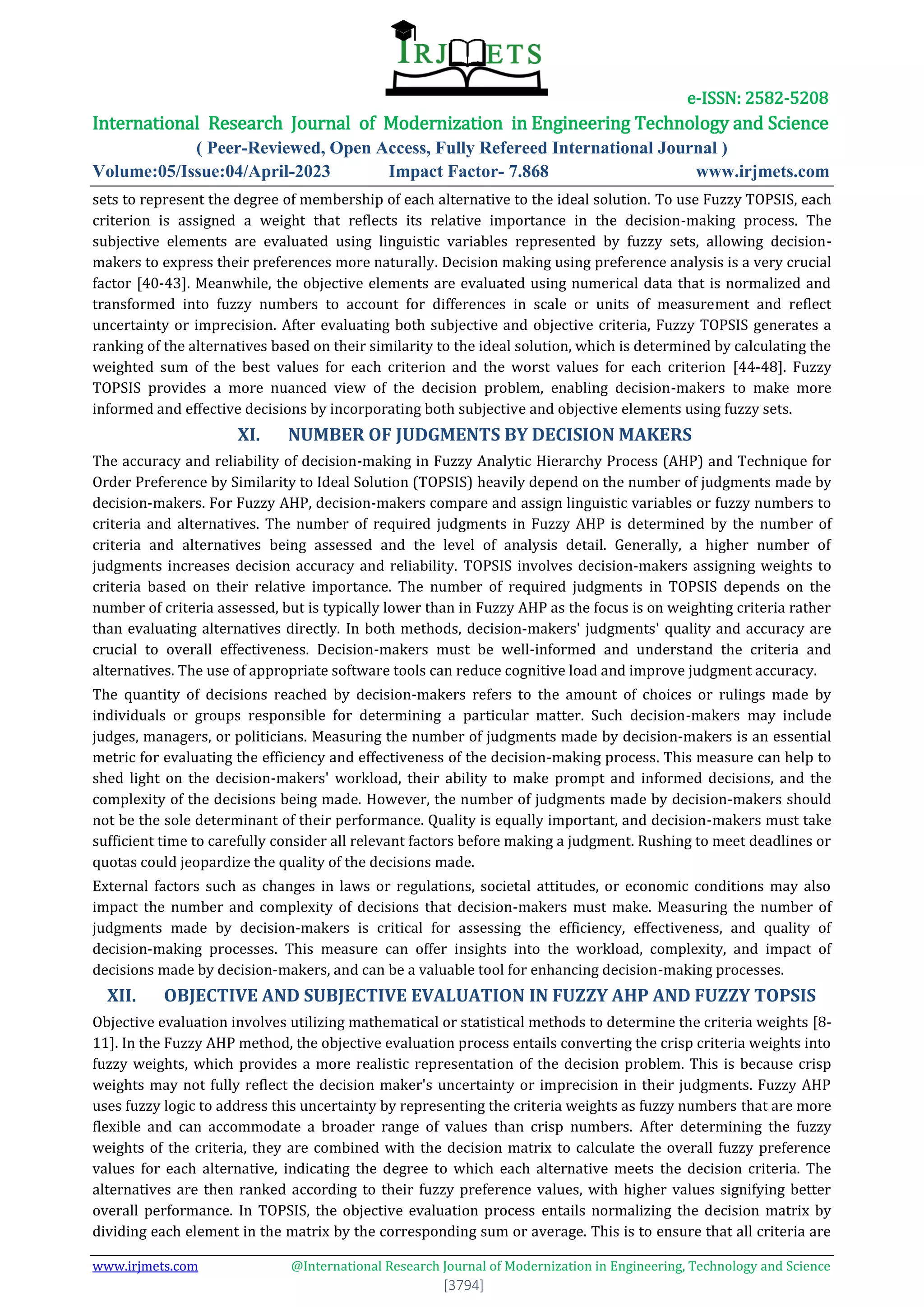 e-ISSN: 2582-5208
International Research Journal of Modernization in Engineering Technology and Science
( Peer-Reviewed, Open Access, Fully Refereed International Journal )
Volume:05/Issue:04/April-2023 Impact Factor- 7.868 www.irjmets.com
www.irjmets.com @International Research Journal of Modernization in Engineering, Technology and Science
[3794]
sets to represent the degree of membership of each alternative to the ideal solution. To use Fuzzy TOPSIS, each
criterion is assigned a weight that reflects its relative importance in the decision-making process. The
subjective elements are evaluated using linguistic variables represented by fuzzy sets, allowing decision-
makers to express their preferences more naturally. Decision making using preference analysis is a very crucial
factor [40-43]. Meanwhile, the objective elements are evaluated using numerical data that is normalized and
transformed into fuzzy numbers to account for differences in scale or units of measurement and reflect
uncertainty or imprecision. After evaluating both subjective and objective criteria, Fuzzy TOPSIS generates a
ranking of the alternatives based on their similarity to the ideal solution, which is determined by calculating the
weighted sum of the best values for each criterion and the worst values for each criterion [44-48]. Fuzzy
TOPSIS provides a more nuanced view of the decision problem, enabling decision-makers to make more
informed and effective decisions by incorporating both subjective and objective elements using fuzzy sets.
XI. NUMBER OF JUDGMENTS BY DECISION MAKERS
The accuracy and reliability of decision-making in Fuzzy Analytic Hierarchy Process (AHP) and Technique for
Order Preference by Similarity to Ideal Solution (TOPSIS) heavily depend on the number of judgments made by
decision-makers. For Fuzzy AHP, decision-makers compare and assign linguistic variables or fuzzy numbers to
criteria and alternatives. The number of required judgments in Fuzzy AHP is determined by the number of
criteria and alternatives being assessed and the level of analysis detail. Generally, a higher number of
judgments increases decision accuracy and reliability. TOPSIS involves decision-makers assigning weights to
criteria based on their relative importance. The number of required judgments in TOPSIS depends on the
number of criteria assessed, but is typically lower than in Fuzzy AHP as the focus is on weighting criteria rather
than evaluating alternatives directly. In both methods, decision-makers' judgments' quality and accuracy are
crucial to overall effectiveness. Decision-makers must be well-informed and understand the criteria and
alternatives. The use of appropriate software tools can reduce cognitive load and improve judgment accuracy.
The quantity of decisions reached by decision-makers refers to the amount of choices or rulings made by
individuals or groups responsible for determining a particular matter. Such decision-makers may include
judges, managers, or politicians. Measuring the number of judgments made by decision-makers is an essential
metric for evaluating the efficiency and effectiveness of the decision-making process. This measure can help to
shed light on the decision-makers' workload, their ability to make prompt and informed decisions, and the
complexity of the decisions being made. However, the number of judgments made by decision-makers should
not be the sole determinant of their performance. Quality is equally important, and decision-makers must take
sufficient time to carefully consider all relevant factors before making a judgment. Rushing to meet deadlines or
quotas could jeopardize the quality of the decisions made.
External factors such as changes in laws or regulations, societal attitudes, or economic conditions may also
impact the number and complexity of decisions that decision-makers must make. Measuring the number of
judgments made by decision-makers is critical for assessing the efficiency, effectiveness, and quality of
decision-making processes. This measure can offer insights into the workload, complexity, and impact of
decisions made by decision-makers, and can be a valuable tool for enhancing decision-making processes.
XII. OBJECTIVE AND SUBJECTIVE EVALUATION IN FUZZY AHP AND FUZZY TOPSIS
Objective evaluation involves utilizing mathematical or statistical methods to determine the criteria weights [8-
11]. In the Fuzzy AHP method, the objective evaluation process entails converting the crisp criteria weights into
fuzzy weights, which provides a more realistic representation of the decision problem. This is because crisp
weights may not fully reflect the decision maker's uncertainty or imprecision in their judgments. Fuzzy AHP
uses fuzzy logic to address this uncertainty by representing the criteria weights as fuzzy numbers that are more
flexible and can accommodate a broader range of values than crisp numbers. After determining the fuzzy
weights of the criteria, they are combined with the decision matrix to calculate the overall fuzzy preference
values for each alternative, indicating the degree to which each alternative meets the decision criteria. The
alternatives are then ranked according to their fuzzy preference values, with higher values signifying better
overall performance. In TOPSIS, the objective evaluation process entails normalizing the decision matrix by
dividing each element in the matrix by the corresponding sum or average. This is to ensure that all criteria are
 