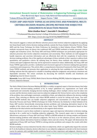 e-ISSN: 2582-5208
International Research Journal of Modernization in Engineering Technology and Science
( Peer-Reviewed, Open Access, Fully Refereed International Journal )
Volume:05/Issue:04/April-2023 Impact Factor- 7.868 www.irjmets.com
www.irjmets.com @International Research Journal of Modernization in Engineering, Technology and Science
[3786]
FUZZY AHP AND FUZZY TOPSIS AS AN EFFECTIVE AND POWERFUL MULTI-
CRITERIA DECISION-MAKING (MCDM) METHOD FOR SUBJECTIVE
JUDGEMENTS IN SELECTION PROCESS
Nitin Liladhar Rane*1, Saurabh P. Choudhary*2
*1,2Vivekanand Education Society's College Of Architecture (VESCOA), Mumbai, India.
DOI : https://www.doi.org/10.56726/IRJMETS36629
ABSTRACT
This research suggests a robust and effective selection process that involves subjective judgments by applying
two fuzzy-based multi-criteria decision-making methods, namely the Fuzzy Analytic Hierarchy Process (Fuzzy
AHP) and the Fuzzy Technique for Order Preference by Similarity to Ideal Solution (Fuzzy TOPSIS). These
methods incorporate fuzzy set theory into traditional AHP and TOPSIS methods to handle uncertain criteria
weights and evaluation scores. The Fuzzy AHP and Fuzzy TOPSIS techniques are particularly appropriate for
selection processes that involve subjective evaluations and uncertainty. These methods are well-equipped to
handle imprecise and uncertain information and can effectively deal with the complexity of multi-criteria
decision-making problems. One of the significant advantages of these methods is their capacity to address both
quantitative and qualitative criteria. By utilizing fuzzy set theory, these methods can integrate subjective
criteria and expert judgments that may not be expressed in numerical values. Additionally, the Fuzzy AHP and
Fuzzy TOPSIS approaches provide a methodical and structured approach to decision-making that guarantees
consistency and transparency. This article offers a comprehensive theoretical framework of the Fuzzy AHP and
Fuzzy TOPSIS methods and presents their application in selecting the best candidate for a job position. The
findings indicate that this approach is valuable in handling subjective judgments and produces consistent and
dependable outcomes. The article concludes by discussing the method's benefits and drawbacks and
highlighting areas for future research.
Keywords: Fuzzy AHP, Fuzzy TOPSIS, Multi-Criteria Decision-Making (MCDM), Subjective Judgement, Selection
Process, Subjective Element.
I. INTRODUCTION
The field of Multi-Criteria Decision-Making (MCDM) is a widely recognized aspect of decision theory that helps
solve intricate decision-making problems [1-4]. In today's globalized era, organizations are faced with
complicated and constantly changing decision-making challenges, where multiple criteria must be taken into
account, and the decision-makers must exercise subjective judgment [4]. Various factors such as the complexity
of the problem, time and budget constraints, availability of data, and subjectivity influence the decision-making
process. Thus, selecting an effective and robust MCDM method is crucial for solving such issues. Two well-
known MCDM methods that can handle subjective judgments and uncertainties are Fuzzy AHP (Analytic
Hierarchy Process) and Fuzzy TOPSIS (Technique for Order Preference by Similarity to Ideal Solution) [5-6].
Fuzzy AHP involves hierarchically structuring decision problems and evaluating alternatives based on the
weights of the criteria and sub-criteria. On the other hand, Fuzzy TOPSIS ranks alternatives based on their
similarity to the ideal solution and dissimilarity to the negative ideal solution.
Fuzzy sets theory is used in these methods to represent vague and imprecise information in decision-making,
proving to be a useful tool in handling subjective judgments. This research paper aims to investigate the
effectiveness and power of Fuzzy AHP and Fuzzy TOPSIS as MCDM methods for solving complex and dynamic
decision-making problems with subjective judgments. The focus is on the selection process, where decision-
makers must evaluate alternatives based on multiple criteria and sub-criteria. The paper will demonstrate the
application of Fuzzy AHP and Fuzzy TOPSIS in solving selection problems and compare the results with other
MCDM methods.
Decision-making in various industries heavily relies on subjectivity, which can significantly impact the outcome
[6-7]. In the healthcare industry, doctors often have to use subjective judgments to decide on the best treatment
course for patients with multiple health conditions based on their experience and judgment. Likewise, in the
 