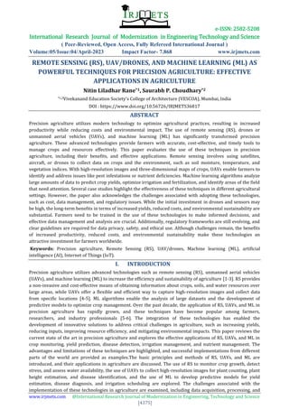 e-ISSN: 2582-5208
International Research Journal of Modernization in Engineering Technology and Science
( Peer-Reviewed, Open Access, Fully Refereed International Journal )
Volume:05/Issue:04/April-2023 Impact Factor- 7.868 www.irjmets.com
www.irjmets.com @International Research Journal of Modernization in Engineering, Technology and Science
[4375]
REMOTE SENSING (RS), UAV/DRONES, AND MACHINE LEARNING (ML) AS
POWERFUL TECHNIQUES FOR PRECISION AGRICULTURE: EFFECTIVE
APPLICATIONS IN AGRICULTURE
Nitin Liladhar Rane*1, Saurabh P. Choudhary*2
*1,2Vivekanand Education Society's College of Architecture (VESCOA), Mumbai, India
DOI : https://www.doi.org/10.56726/IRJMETS36817
ABSTRACT
Precision agriculture utilizes modern technology to optimize agricultural practices, resulting in increased
productivity while reducing costs and environmental impact. The use of remote sensing (RS), drones or
unmanned aerial vehicles (UAVs), and machine learning (ML) has significantly transformed precision
agriculture. These advanced technologies provide farmers with accurate, cost-effective, and timely tools to
manage crops and resources effectively. This paper evaluates the use of these techniques in precision
agriculture, including their benefits, and effective applications. Remote sensing involves using satellites,
aircraft, or drones to collect data on crops and the environment, such as soil moisture, temperature, and
vegetation indices. With high-resolution images and three-dimensional maps of crops, UAVs enable farmers to
identify and address issues like pest infestations or nutrient deficiencies. Machine learning algorithms analyze
large amounts of data to predict crop yields, optimize irrigation and fertilization, and identify areas of the field
that need attention. Several case studies highlight the effectiveness of these techniques in different agricultural
settings. However, the paper also acknowledges the challenges associated with adopting these technologies,
such as cost, data management, and regulatory issues. While the initial investment in drones and sensors may
be high, the long-term benefits in terms of increased yields, reduced costs, and environmental sustainability are
substantial. Farmers need to be trained in the use of these technologies to make informed decisions, and
effective data management and analysis are crucial. Additionally, regulatory frameworks are still evolving, and
clear guidelines are required for data privacy, safety, and ethical use. Although challenges remain, the benefits
of increased productivity, reduced costs, and environmental sustainability make these technologies an
attractive investment for farmers worldwide.
Keywords: Precision agriculture, Remote Sensing (RS), UAV/drones, Machine learning (ML), artificial
intelligence (AI), Internet of Things (IoT).
I. INTRODUCTION
Precision agriculture utilizes advanced technologies such as remote sensing (RS), unmanned aerial vehicles
(UAVs), and machine learning (ML) to increase the efficiency and sustainability of agriculture [1-3]. RS provides
a non-invasive and cost-effective means of obtaining information about crops, soils, and water resources over
large areas, while UAVs offer a flexible and efficient way to capture high-resolution images and collect data
from specific locations [4-5]. ML algorithms enable the analysis of large datasets and the development of
predictive models to optimize crop management. Over the past decade, the application of RS, UAVs, and ML in
precision agriculture has rapidly grown, and these techniques have become popular among farmers,
researchers, and industry professionals [5-6]. The integration of these technologies has enabled the
development of innovative solutions to address critical challenges in agriculture, such as increasing yields,
reducing inputs, improving resource efficiency, and mitigating environmental impacts. This paper reviews the
current state of the art in precision agriculture and explores the effective applications of RS, UAVs, and ML in
crop monitoring, yield prediction, disease detection, irrigation management, and nutrient management. The
advantages and limitations of these techniques are highlighted, and successful implementations from different
parts of the world are provided as examples.The basic principles and methods of RS, UAVs, and ML are
introduced, and their applications in agriculture are discussed. The use of RS to monitor crop growth, detect
stress, and assess water availability, the use of UAVs to collect high-resolution images for plant counting, plant
height estimation, and disease identification, and the use of ML to develop predictive models for yield
estimation, disease diagnosis, and irrigation scheduling are explored. The challenges associated with the
implementation of these technologies in agriculture are examined, including data acquisition, processing, and
 