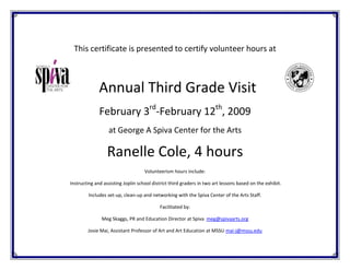 This certificate is presented to certify volunteer hours at



              Annual Third Grade Visit
                                      rd                               th
              February 3 -February 12 , 2009
                  at George A Spiva Center for the Arts

                  Ranelle Cole, 4 hours
                                    Volunteerism hours include:

Instructing and assisting Joplin school district third graders in two art lessons based on the exhibit.

         Includes set-up, clean-up and networking with the Spiva Center of the Arts Staff.

                                           Facilitated by:

               Meg Skaggs, PR and Education Director at Spiva meg@spivaarts.org

        Josie Mai, Assistant Professor of Art and Art Education at MSSU mai-j@mssu.edu
 