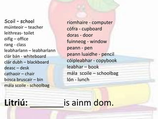 Scoil – school
múinteoir – teacher
leithreas- toilet
oifig – office
rang - class
leabharlann – leabharlann
clár bán - whiteboard
clár dubh – blackboard
deasc – desk
cathaoir – chair
bosca bruscair – bin
mála scoile - schoolbag
ríomhaire - computer
cófra - cupboard
doras - door
fuinneog - window
peann - pen
peann luaidhe - pencil
cóipleabhar - copybook
leabhar – book
mála scoile – schoolbag
lón - lunch
Litriú: _______is ainm dom.