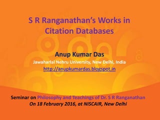 Anup Kumar Das
Jawaharlal Nehru University, New Delhi, India
http://anupkumardas.blogspot.in
S R Ranganathan’s Works in
Citation Databases
Seminar on Philosophy and Teachings of Dr. S R Ranganathan
On 18 February 2016, at NISCAIR, New Delhi
 