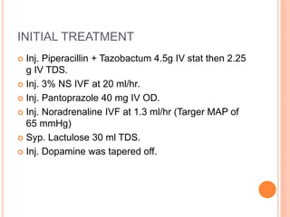 INITIAL TREATMENT
 Inj. Piperacillin + Tazobactum 4.5g IV stat then 2.25
g IV TDS.
 Inj. 3% NS IVF at 20 ml/hr.
 Inj. Pantoprazole 40 mg IV OD.
 Inj. Noradrenaline IVF at 1.3 ml/hr (Targer MAP of
65 mmHg)
 Syp. Lactulose 30 ml TDS.
 Inj. Dopamine was tapered off.
 
