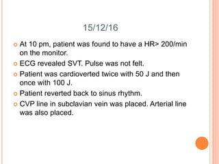15/12/16
 At 10 pm, patient was found to have a HR> 200/min
on the monitor.
 ECG revealed SVT. Pulse was not felt.
 Patient was cardioverted twice with 50 J and then
once with 100 J.
 Patient reverted back to sinus rhythm.
 CVP line in subclavian vein was placed. Arterial line
was also placed.
 