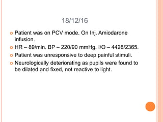 18/12/16
 Patient was on PCV mode. On Inj. Amiodarone
infusion.
 HR – 89/min. BP – 220/90 mmHg. I/O – 4428/2365.
 Patient was unresponsive to deep painful stimuli.
 Neurologically deteriorating as pupils were found to
be dilated and fixed, not reactive to light.
 