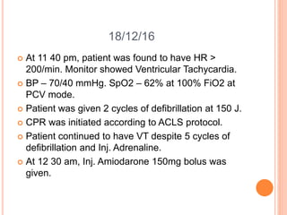 18/12/16
 At 11 40 pm, patient was found to have HR >
200/min. Monitor showed Ventricular Tachycardia.
 BP – 70/40 mmHg. SpO2 – 62% at 100% FiO2 at
PCV mode.
 Patient was given 2 cycles of defibrillation at 150 J.
 CPR was initiated according to ACLS protocol.
 Patient continued to have VT despite 5 cycles of
defibrillation and Inj. Adrenaline.
 At 12 30 am, Inj. Amiodarone 150mg bolus was
given.
 