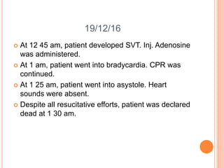 19/12/16
 At 12 45 am, patient developed SVT. Inj. Adenosine
was administered.
 At 1 am, patient went into bradycardia. CPR was
continued.
 At 1 25 am, patient went into asystole. Heart
sounds were absent.
 Despite all resucitative efforts, patient was declared
dead at 1 30 am.
 