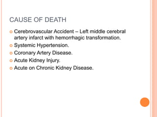 CAUSE OF DEATH
 Cerebrovascular Accident – Left middle cerebral
artery infarct with hemorrhagic transformation.
 Systemic Hypertension.
 Coronary Artery Disease.
 Acute Kidney Injury.
 Acute on Chronic Kidney Disease.
 