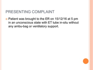PRESENTING COMPLAINT
 Patient was brought to the ER on 15/12/16 at 5 pm
in an unconscious state with ET tube in-situ without
any ambu-bag or ventilatory support.
 