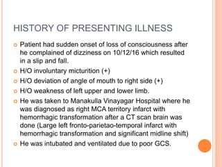HISTORY OF PRESENTING ILLNESS
 Patient had sudden onset of loss of consciousness after
he complained of dizziness on 10/12/16 which resulted
in a slip and fall.
 H/O involuntary micturition (+)
 H/O deviation of angle of mouth to right side (+)
 H/O weakness of left upper and lower limb.
 He was taken to Manakulla Vinayagar Hospital where he
was diagnosed as right MCA territory infarct with
hemorrhagic transformation after a CT scan brain was
done (Large left fronto-parietao-temporal infarct with
hemorrhagic transformation and significant midline shift)
 He was intubated and ventilated due to poor GCS.
 