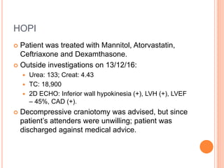 HOPI
 Patient was treated with Mannitol, Atorvastatin,
Ceftriaxone and Dexamthasone.
 Outside investigations on 13/12/16:
 Urea: 133; Creat: 4.43
 TC: 18,900
 2D ECHO: Inferior wall hypokinesia (+), LVH (+), LVEF
– 45%, CAD (+).
 Decompressive craniotomy was advised, but since
patient’s attenders were unwilling; patient was
discharged against medical advice.
 