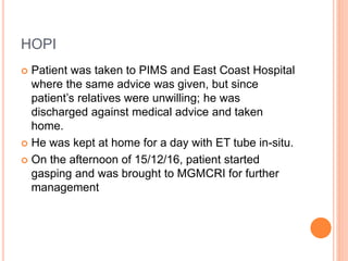 HOPI
 Patient was taken to PIMS and East Coast Hospital
where the same advice was given, but since
patient’s relatives were unwilling; he was
discharged against medical advice and taken
home.
 He was kept at home for a day with ET tube in-situ.
 On the afternoon of 15/12/16, patient started
gasping and was brought to MGMCRI for further
management
 