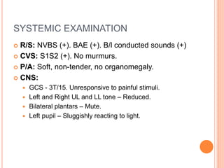 SYSTEMIC EXAMINATION
 R/S: NVBS (+). BAE (+). B/l conducted sounds (+)
 CVS: S1S2 (+). No murmurs.
 P/A: Soft, non-tender, no organomegaly.
 CNS:
 GCS - 3T/15. Unresponsive to painful stimuli.
 Left and Right UL and LL tone – Reduced.
 Bilateral plantars – Mute.
 Left pupil – Sluggishly reacting to light.
 