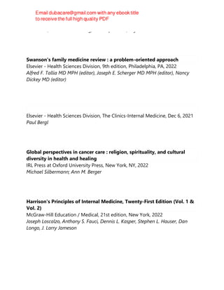 David Hui, Alexander A. Leung, Christopher Ma, Raj Padwal
Swanson's family medicine review : a problem-oriented approach
Elsevier - Health Sciences Division, 9th edition, Philadelphia, PA, 2022
Alfred F. Tallia MD MPH (editor), Joseph E. Scherger MD MPH (editor), Nancy
Dickey MD (editor)
Elsevier - Health Sciences Division, The Clinics-Internal Medicine, Dec 6, 2021
Paul Bergl
Global perspectives in cancer care : religion, spirituality, and cultural
diversity in health and healing
IRL Press at Oxford University Press, New York, NY, 2022
Michael Silbermann; Ann M. Berger
Harrison's Principles of Internal Medicine, Twenty-First Edition (Vol. 1 &
Vol. 2)
McGraw-Hill Education / Medical, 21st edition, New York, 2022
Joseph Loscalzo, Anthony S. Fauci, Dennis L. Kasper, Stephen L. Hauser, Dan
Longo, J. Larry Jameson
 