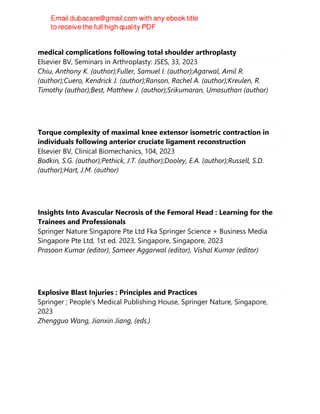 Cannabis use disorder is not a risk factor for thrombotic events or
medical complications following total shoulder arthroplasty
Elsevier BV, Seminars in Arthroplasty: JSES, 33, 2023
Chiu, Anthony K. (author);Fuller, Samuel I. (author);Agarwal, Amil R.
(author);Cuero, Kendrick J. (author);Ranson, Rachel A. (author);Kreulen, R.
Timothy (author);Best, Matthew J. (author);Srikumaran, Umasuthan (author)
Torque complexity of maximal knee extensor isometric contraction in
individuals following anterior cruciate ligament reconstruction
Elsevier BV, Clinical Biomechanics, 104, 2023
Bodkin, S.G. (author);Pethick, J.T. (author);Dooley, E.A. (author);Russell, S.D.
(author);Hart, J.M. (author)
Insights Into Avascular Necrosis of the Femoral Head : Learning for the
Trainees and Professionals
Springer Nature Singapore Pte Ltd Fka Springer Science + Business Media
Singapore Pte Ltd, 1st ed. 2023, Singapore, Singapore, 2023
Prasoon Kumar (editor), Sameer Aggarwal (editor), Vishal Kumar (editor)
Explosive Blast Injuries : Principles and Practices
Springer ; People's Medical Publishing House, Springer Nature, Singapore,
2023
Zhengguo Wang, Jianxin Jiang, (eds.)
 