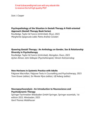 2023
Scot J. Cooper
Psychopathology of the Situation in Gestalt Therapy A Field-oriented
Approach (Gestalt Therapy Book Series)
Routledge, Taylor & Francis (Unlimited), [N.p.], 2023
Margherita Spagnuolo Lobb; Pietro Andrea Cavaleri
Queering Gestalt Therapy : An Anthology on Gender, Sex & Relationship
Diversity in Psychotherapy
Routledge, Taylor & Francis (Unlimited), Abingdon, Oxon, 2023
Ayhan Alman; John Gillespie (Psychotherapist); Vikram Kolmannskog
New Horizons in Systemic Practice with Adults
Palgrave Macmillan, Palgrave Texts in Counselling and Psychotherapy, 2023
Tone Grover (editor), Siv Merete Myra (editor), Ulf Axberg (editor)
Neuropsychoanalysis : An Introduction to Neuroscience and
Psychodynamic Therapy
Springer Fachmedien Wiesbaden GmbH Springer, Springer essentials, 1st
edition 2023, Wiesbaden, 2023
Gerd Thomas Waldhauser
 