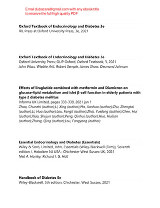 Oxford Textbook of Endocrinology and Diabetes 3e
IRL Press at Oxford University Press, 3e, 2021
Oxford Textbook of Endocrinology and Diabetes 3e
Oxford University Press; OUP Oxford, Oxford Textbook, 3, 2021
John Wass, Wiebke Arlt, Robert Semple, James Shaw, Desmond Johnson
Effects of liraglutide combined with metformin and Diamicron on
glucose–lipid metabolism and islet β-cell function in elderly patients with
type 2 diabetes mellitus
Informa UK Limited, pages 333-339, 2021 jan 1
Zhao, Chunzhi (author);Li, Xing (author);Ma, Jianhua (author);Zhu, Zhengtai
(author);Li, Hua (author);Lou, Fangli (author);Zhai, Yuefang (author);Chen, Hui
(author);Xiao, Shujun (author);Peng, Qinhui (author);Hua, Huilian
(author);Zhang, Qing (author);Lou, Fangyong (author)
Essential Endocrinology and Diabetes (Essentials)
Wiley & Sons, Limited, John, Essentials (Wiley-Blackwell (Firm)), Seventh
edition /, Hoboken NJ USA ; Chichester West Sussex UK, 2021
Neil A. Hanley; Richard I. G. Holt
Handbook of Diabetes 5e
Wiley-Blackwell, 5th edition, Chichester, West Sussex, 2021
 