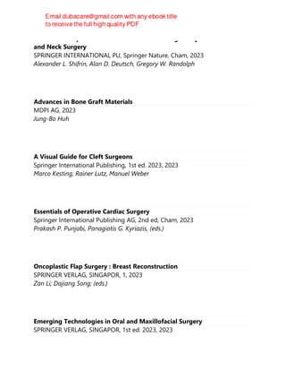Atlas of Intraoperative Cranial Nerve Monitoring in Thyroid and Head
and Neck Surgery
SPRINGER INTERNATIONAL PU, Springer Nature, Cham, 2023
Alexander L. Shifrin, Alan D. Deutsch, Gregory W. Randolph
Advances in Bone Graft Materials
MDPI AG, 2023
Jung-Bo Huh
A Visual Guide for Cleft Surgeons
Springer International Publishing, 1st ed. 2023, 2023
Marco Kesting, Rainer Lutz, Manuel Weber
Essentials of Operative Cardiac Surgery
Springer International Publishing AG, 2nd ed, Cham, 2023
Prakash P. Punjabi, Panagiotis G. Kyriazis, (eds.)
Oncoplastic Flap Surgery : Breast Reconstruction
SPRINGER VERLAG, SINGAPOR, 1, 2023
Zan Li; Dajiang Song; (eds.)
Emerging Technologies in Oral and Maxillofacial Surgery
SPRINGER VERLAG, SINGAPOR, 1st ed. 2023, 2023
 