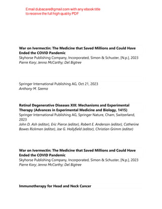 War on Ivermectin: The Medicine that Saved Millions and Could Have
Ended the COVID Pandemic
Skyhorse Publishing Company, Incorporated, Simon & Schuster, [N.p.], 2023
Pierre Kory; Jenna McCarthy; Del Bigtree
Springer International Publishing AG, Oct 21, 2023
Anthony M. Szema
Retinal Degenerative Diseases XIX: Mechanisms and Experimental
Therapy (Advances in Experimental Medicine and Biology, 1415)
Springer International Publishing AG, Springer Nature, Cham, Switzerland,
2023
John D. Ash (editor), Eric Pierce (editor), Robert E. Anderson (editor), Catherine
Bowes Rickman (editor), Joe G. Hollyfield (editor), Christian Grimm (editor)
War on Ivermectin: The Medicine that Saved Millions and Could Have
Ended the COVID Pandemic
Skyhorse Publishing Company, Incorporated, Simon & Schuster, [N.p.], 2023
Pierre Kory; Jenna McCarthy; Del Bigtree
Immunotherapy for Head and Neck Cancer
 