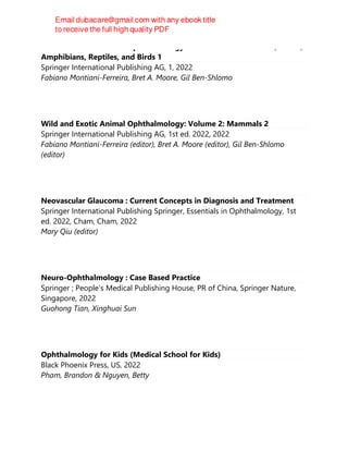 Wild and Exotic Animal Ophthalmology: Volume 1: Invertebrates, Fishes,
Amphibians, Reptiles, and Birds 1
Springer International Publishing AG, 1, 2022
Fabiano Montiani-Ferreira, Bret A. Moore, Gil Ben-Shlomo
Wild and Exotic Animal Ophthalmology: Volume 2: Mammals 2
Springer International Publishing AG, 1st ed. 2022, 2022
Fabiano Montiani-Ferreira (editor), Bret A. Moore (editor), Gil Ben-Shlomo
(editor)
Neovascular Glaucoma : Current Concepts in Diagnosis and Treatment
Springer International Publishing Springer, Essentials in Ophthalmology, 1st
ed. 2022, Cham, Cham, 2022
Mary Qiu (editor)
Neuro-Ophthalmology : Case Based Practice
Springer ; People's Medical Publishing House, PR of China, Springer Nature,
Singapore, 2022
Guohong Tian, Xinghuai Sun
Ophthalmology for Kids (Medical School for Kids)
Black Phoenix Press, US, 2022
Pham, Brandon & Nguyen, Betty
 