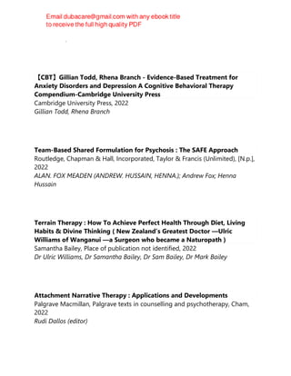 Leslie Sokol, Marci G. Fox
【CBT】Gillian Todd, Rhena Branch - Evidence-Based Treatment for
Anxiety Disorders and Depression A Cognitive Behavioral Therapy
Compendium-Cambridge University Press
Cambridge University Press, 2022
Gillian Todd, Rhena Branch
Team-Based Shared Formulation for Psychosis : The SAFE Approach
Routledge, Chapman & Hall, Incorporated, Taylor & Francis (Unlimited), [N.p.],
2022
ALAN. FOX MEADEN (ANDREW. HUSSAIN, HENNA.); Andrew Fox; Henna
Hussain
Terrain Therapy : How To Achieve Perfect Health Through Diet, Living
Habits & Divine Thinking ( New Zealand’s Greatest Doctor —Ulric
Williams of Wanganui —a Surgeon who became a Naturopath )
Samantha Bailey, Place of publication not identified, 2022
Dr Ulric Williams, Dr Samantha Bailey, Dr Sam Bailey, Dr Mark Bailey
Attachment Narrative Therapy : Applications and Developments
Palgrave Macmillan, Palgrave texts in counselling and psychotherapy, Cham,
2022
Rudi Dallos (editor)
 