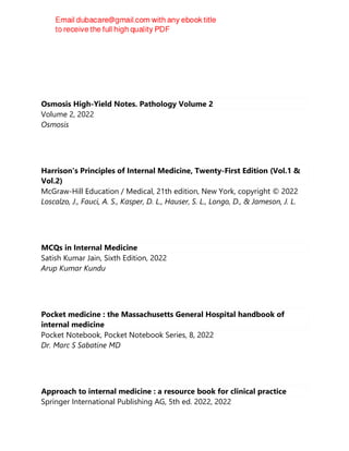 Osmosis High-Yield Notes. Pathology Volume 2
Volume 2, 2022
Osmosis
Harrison's Principles of Internal Medicine, Twenty-First Edition (Vol.1 &
Vol.2)
McGraw-Hill Education / Medical, 21th edition, New York, copyright © 2022
Loscalzo, J., Fauci, A. S., Kasper, D. L., Hauser, S. L., Longo, D., & Jameson, J. L.
MCQs in Internal Medicine
Satish Kumar Jain, Sixth Edition, 2022
Arup Kumar Kundu
Pocket medicine : the Massachusetts General Hospital handbook of
internal medicine
Pocket Notebook, Pocket Notebook Series, 8, 2022
Dr. Marc S Sabatine MD
Approach to internal medicine : a resource book for clinical practice
Springer International Publishing AG, 5th ed. 2022, 2022
 