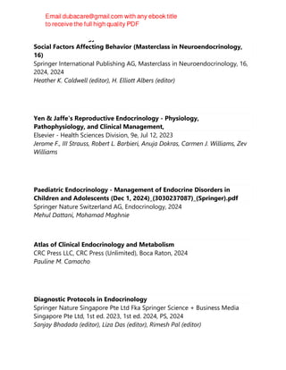 Neuroendocrinology of Behavior and Emotions: Environmental and
Social Factors Affecting Behavior (Masterclass in Neuroendocrinology,
16)
Springer International Publishing AG, Masterclass in Neuroendocrinology, 16,
2024, 2024
Heather K. Caldwell (editor), H. Elliott Albers (editor)
Yen & Jaffe's Reproductive Endocrinology - Physiology,
Pathophysiology, and Clinical Management,
Elsevier - Health Sciences Division, 9e, Jul 12, 2023
Jerome F., III Strauss, Robert L. Barbieri, Anuja Dokras, Carmen J. Williams, Zev
Williams
Paediatric Endocrinology - Management of Endocrine Disorders in
Children and Adolescents (Dec 1, 2024)_(3030237087)_(Springer).pdf
Springer Nature Switzerland AG, Endocrinology, 2024
Mehul Dattani, Mohamad Maghnie
Atlas of Clinical Endocrinology and Metabolism
CRC Press LLC, CRC Press (Unlimited), Boca Raton, 2024
Pauline M. Camacho
Diagnostic Protocols in Endocrinology
Springer Nature Singapore Pte Ltd Fka Springer Science + Business Media
Singapore Pte Ltd, 1st ed. 2023, 1st ed. 2024, PS, 2024
Sanjay Bhadada (editor), Liza Das (editor), Rimesh Pal (editor)
 