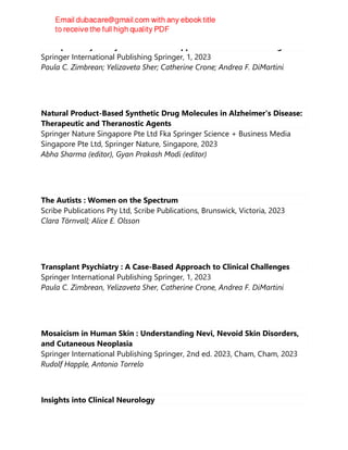 Transplant Psychiatry : A Case-Based Approach to Clinical Challenges
Springer International Publishing Springer, 1, 2023
Paula C. Zimbrean; Yelizaveta Sher; Catherine Crone; Andrea F. DiMartini
Natural Product-Based Synthetic Drug Molecules in Alzheimer's Disease:
Therapeutic and Theranostic Agents
Springer Nature Singapore Pte Ltd Fka Springer Science + Business Media
Singapore Pte Ltd, Springer Nature, Singapore, 2023
Abha Sharma (editor), Gyan Prakash Modi (editor)
The Autists : Women on the Spectrum
Scribe Publications Pty Ltd, Scribe Publications, Brunswick, Victoria, 2023
Clara Törnvall; Alice E. Olsson
Transplant Psychiatry : A Case-Based Approach to Clinical Challenges
Springer International Publishing Springer, 1, 2023
Paula C. Zimbrean, Yelizaveta Sher, Catherine Crone, Andrea F. DiMartini
Mosaicism in Human Skin : Understanding Nevi, Nevoid Skin Disorders,
and Cutaneous Neoplasia
Springer International Publishing Springer, 2nd ed. 2023, Cham, Cham, 2023
Rudolf Happle, Antonio Torrelo
Insights into Clinical Neurology
 