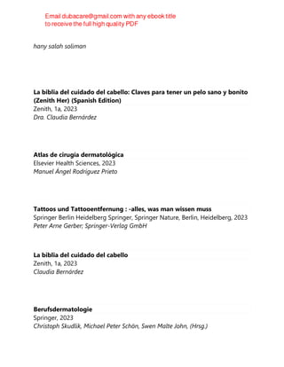 2023
hany salah soliman
La biblia del cuidado del cabello: Claves para tener un pelo sano y bonito
(Zenith Her) (Spanish Edition)
Zenith, 1a, 2023
Dra. Claudia Bernárdez
Atlas de cirugía dermatológica
Elsevier Health Sciences, 2023
Manuel Ángel Rodríguez Prieto
Tattoos und Tattooentfernung : -alles, was man wissen muss
Springer Berlin Heidelberg Springer, Springer Nature, Berlin, Heidelberg, 2023
Peter Arne Gerber; Springer-Verlag GmbH
La biblia del cuidado del cabello
Zenith, 1a, 2023
Claudia Bernárdez
Berufsdermatologie
Springer, 2023
Christoph Skudlik, Michael Peter Schön, Swen Malte John, (Hrsg.)
 