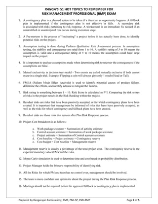 Prepared by Rangarajan Ramaswamy, PMP, PMI-SP, PMI-RMP Page 1 of 5
RANGA’S 51 HOT TOPICS TO
REMEMBER FOR
RISK MANAGEMENT
PROFESSIONAL (RMP) EXAM
1. A contingency plan is a planned action to be taken if a threat or an opportunity happens. A fallback
plan is implemented if the contingency plan is not effective or fails. A secondary risk
is associated with risks pertaining to risk response. A workaround is an immediate fix needed if an
unidentified or unanticipated risk occurs during execution stage.
2. A Pre-mortem is the process of "evaluating" a project before it has actually been done, to identify
potential risks on the project.
3. Assumption testing is done during Perform Qualitative Risk Assessment process. In assumption
testing, the stability and consequence are rated from 1 to 10. A stability rating of 5 to 10 means the
assumption is valid and a consequence rating of 5 to 10 means the assumption could have large
impact on the project.
4. It is important to analyze assumptions made when determining risk to uncover the consequences if the
assumptions are false.
5. Mutual exclusivity in decision tree model - Two events are called mutually exclusive if both cannot
occur in a single trial. Example: Flipping a coin will always give only 1 result (Head or Tail).
6. FMEA (Failure Mode Effect Analysis) is used to identify potential causes of product failure,
determine the effects, and identify actions to mitigate the failures.
7. Risk rating is something between 1 – 10. Risk Score is calculated as P*I. Comparing the risk scores
of risks in the project results in the Risk Ranking within the project.
8. Residual risks are risks that have been passively accepted, or for which contingency plans have been
created. It is important that management be informed of risks that have been passively accepted, as
well as the risks for which contingency and fallback plans have been created.
9. Residual risks are those risks that remain after Plan Risk Response process.
10. Project Cost breakdown is as follows:-
a. Work package estimate = Summation of activity estimate
b. Control account estimate = Summation of work packages estimate
c. Project estimate = Summation of Control accounts estimate
d. Cost baseline = Project estimate + Contingency reserve
e. Cost budget = Cost baseline + Management reserve
11. Management reserve is usually a percentage of the total project cost. The contingency reserve is the
expected monetary value (EMV) of the risks.
 