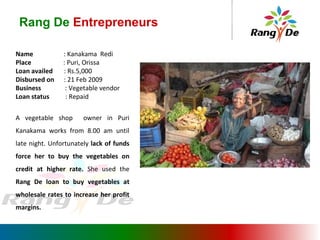 Rang De  Entrepreneurs Name  : Kanakama  Redi Place   : Puri, Orissa Loan availed  : Rs.5,000 Disbursed on  : 21 Feb 2009 Business   : Vegetable vendor Loan status  : Repaid A vegetable shop  owner in Puri Kanakama works from 8.00 am until late night. Unfortunately  lack of funds force her to buy the vegetables on credit at higher rate.  She used the  Rang De loan to buy vegetables at wholesale rates to increase her profit margins. 