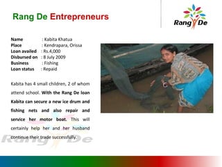 Name  : Kabita Khatua Place  : Kendrapara, Orissa Loan availed  : Rs.4,000 Disbursed on  : 8 July 2009 Business   : Fishing Loan status   : Repaid Kabita has 4 small children, 2 of whom attend school.  With the Rang De loan Kabita can secure a new ice drum and fishing nets and also repair and service her motor boat.  This will certainly help her and her husband continue their trade successfully. Rang De  Entrepreneurs 