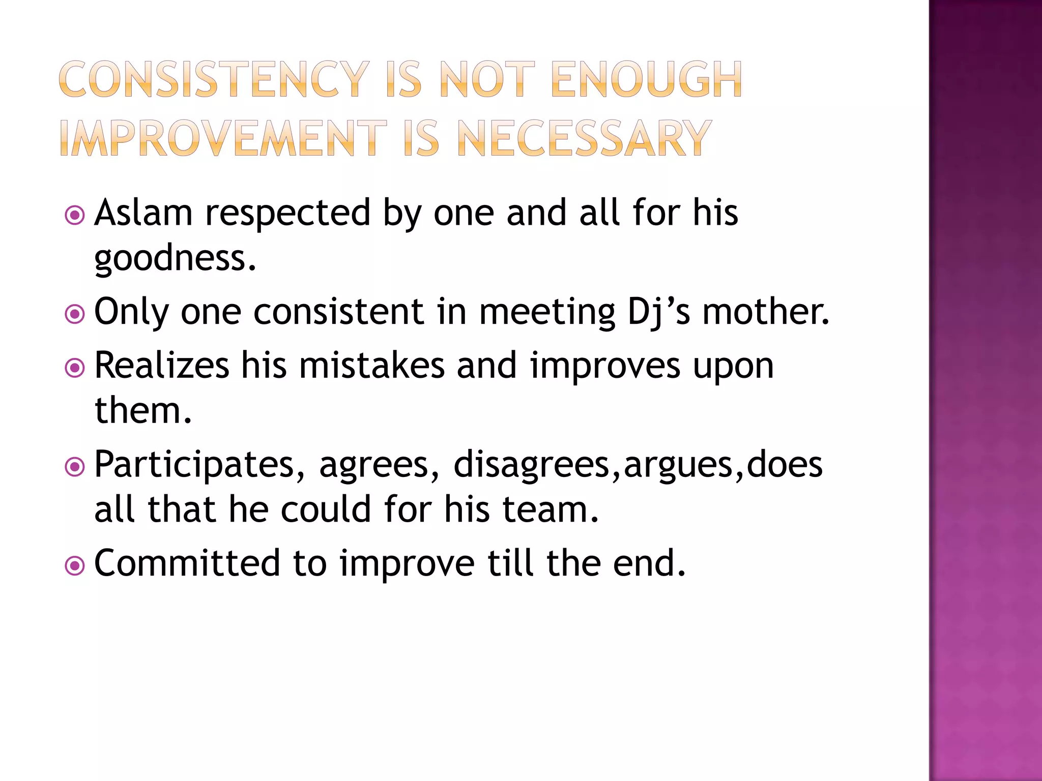 Consistency is not enoughimprovement is necessaryAslam respected by one and all for his goodness.Only one consistent in meeting Dj’s mother.Realizes his mistakes and improves upon them.Participates, agrees, disagrees,argues,does all that he could for his team.Committed to improve till the end.