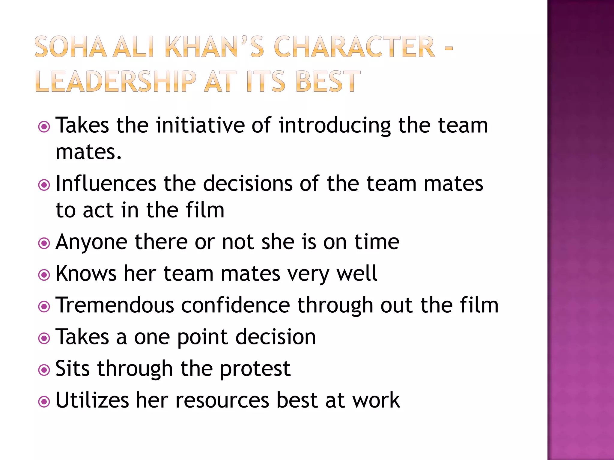 Soha ali khan’s character -Leadership at its bestTakes the initiative of introducing the team mates.Influences the decisions of the team mates to act in the filmAnyone there or not she is on timeKnows her team mates very wellTremendous confidence through out the filmTakes a one point decisionSits through the protestUtilizes her resources best at work