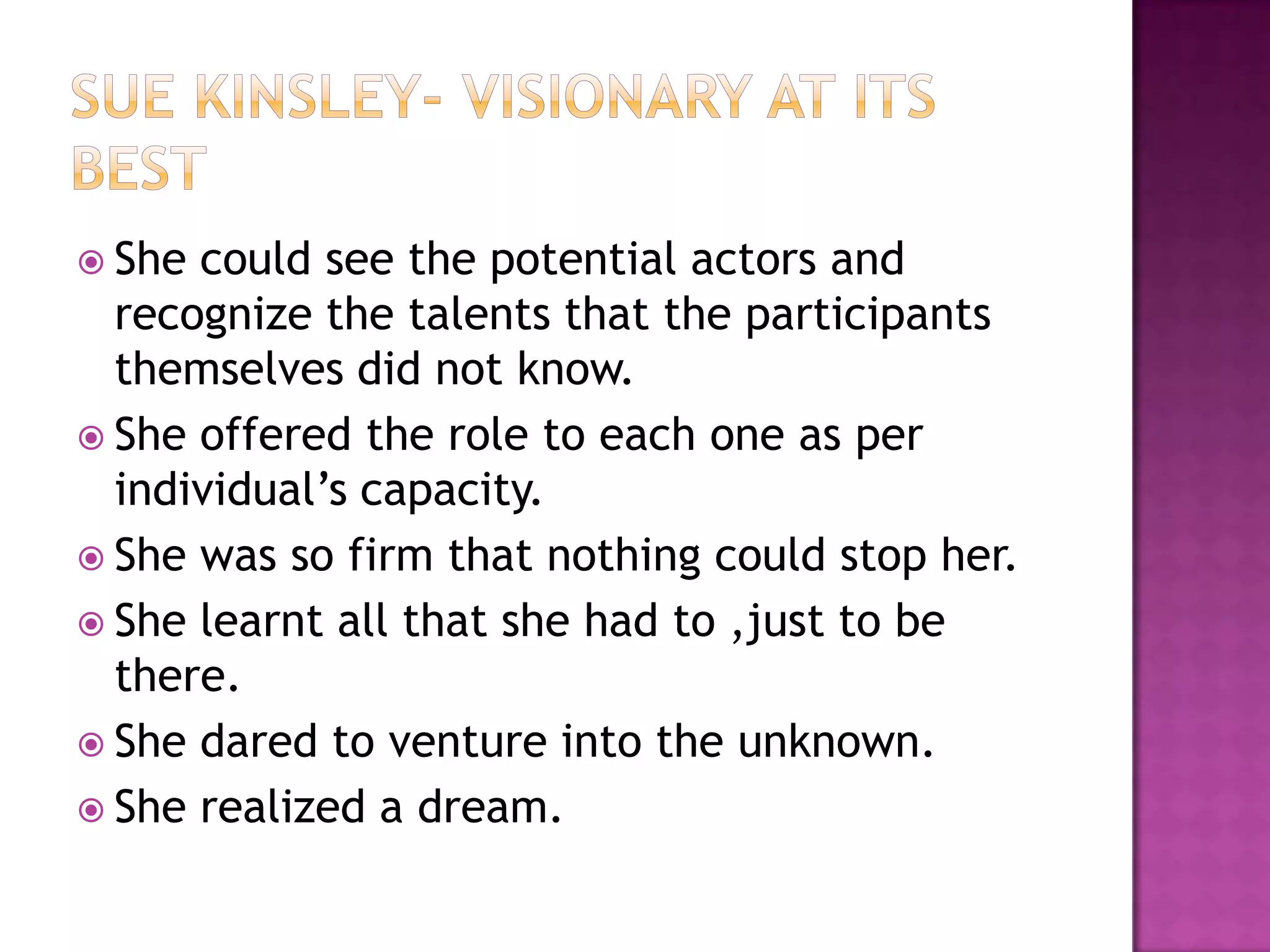 Sue Kinsley- visionary at its bestShe could see the potential actors and recognize the talents that the participants themselves did not know.She offered the role to each one as per individual’s capacity.She was so firm that nothing could stop her.She learnt all that she had to ,just to be there.She dared to venture into the unknown.She realized a dream. 