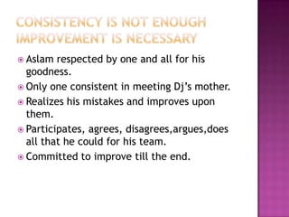 Consistency is not enoughimprovement is necessaryAslam respected by one and all for his goodness.Only one consistent in meeting Dj’s mother.Realizes his mistakes and improves upon them.Participates, agrees, disagrees,argues,does all that he could for his team.Committed to improve till the end.