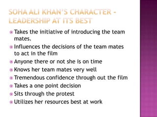 Soha ali khan’s character -Leadership at its bestTakes the initiative of introducing the team mates.Influences the decisions of the team mates to act in the filmAnyone there or not she is on timeKnows her team mates very wellTremendous confidence through out the filmTakes a one point decisionSits through the protestUtilizes her resources best at work