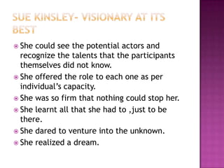 Sue Kinsley- visionary at its bestShe could see the potential actors and recognize the talents that the participants themselves did not know.She offered the role to each one as per individual’s capacity.She was so firm that nothing could stop her.She learnt all that she had to ,just to be there.She dared to venture into the unknown.She realized a dream. 