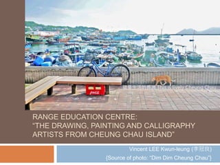 RANGE EDUCATION CENTRE:
“THE DRAWING, PAINTING AND CALLIGRAPHY
ARTISTS FROM CHEUNG CHAU ISLAND”
Vincent LEE Kwun-leung ( 李冠良 )
{Source of photo: “Dim Dim Cheung Chau”}
 
