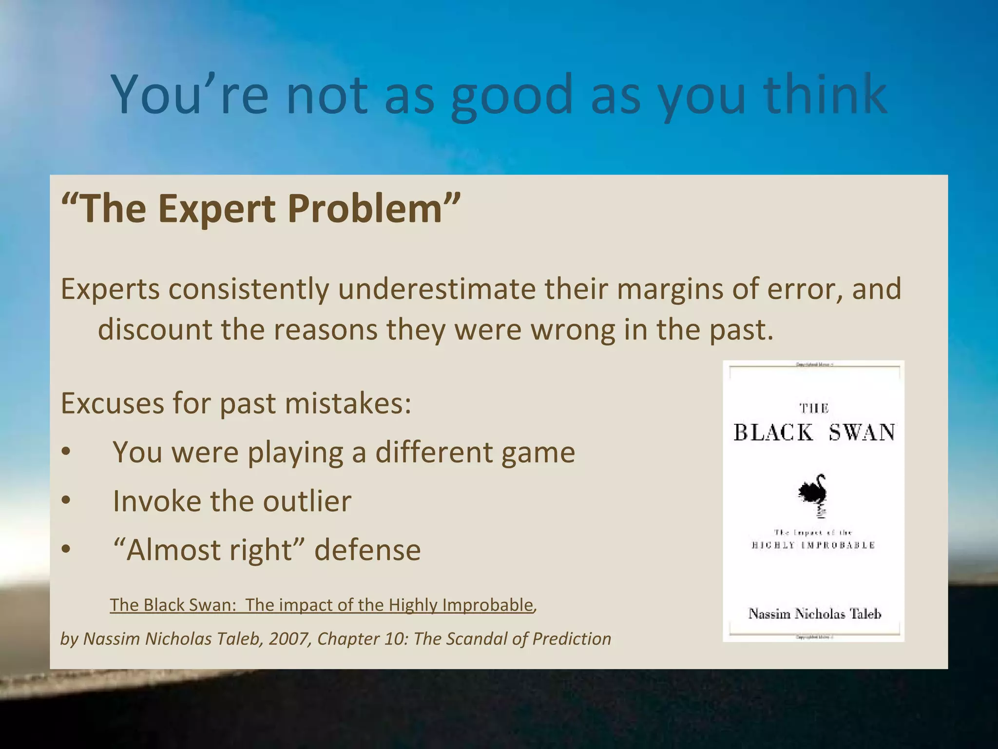 You’re not as good as you think “ The Expert Problem” Experts consistently underestimate their margins of error, and discount the reasons they were wrong in the past. Excuses for past mistakes: You were playing a different game  Invoke the outlier “ Almost right” defense The Black Swan:  The impact of the Highly Improbable ,  by Nassim Nicholas Taleb, 2007, Chapter 10: The Scandal of Prediction 