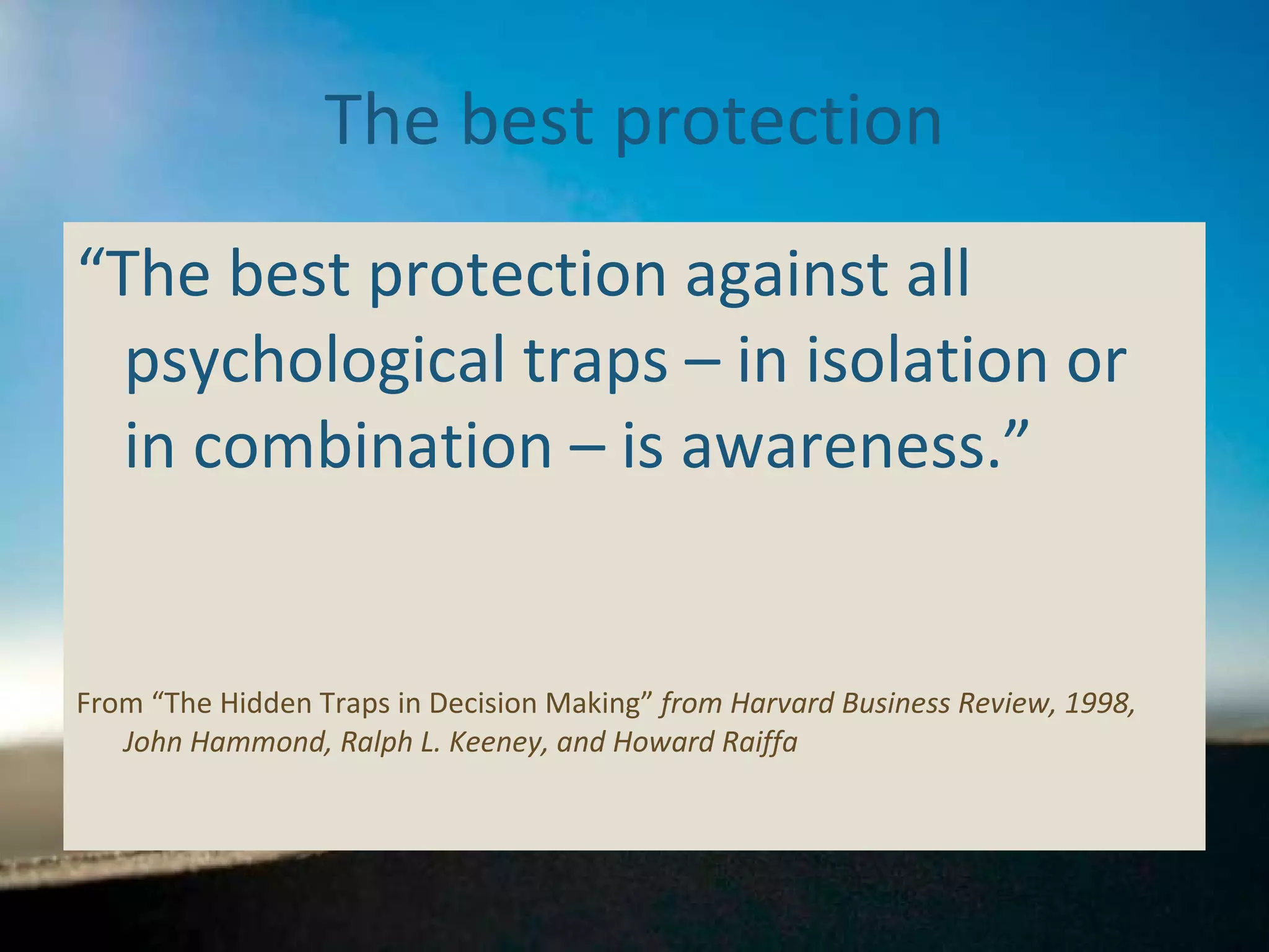 The best protection “ The best protection against all psychological traps – in isolation or in combination – is awareness.”  From “The Hidden Traps in Decision Making”  from Harvard Business Review, 1998, John Hammond, Ralph L. Keeney, and Howard Raiffa 