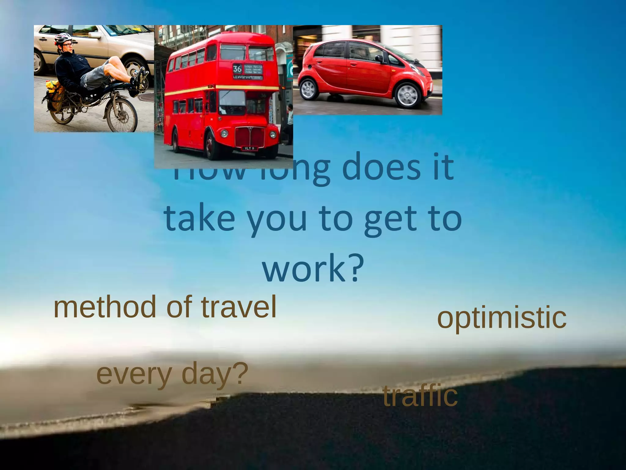 How long does it take you to get to work? traffic optimistic every day? method of travel 