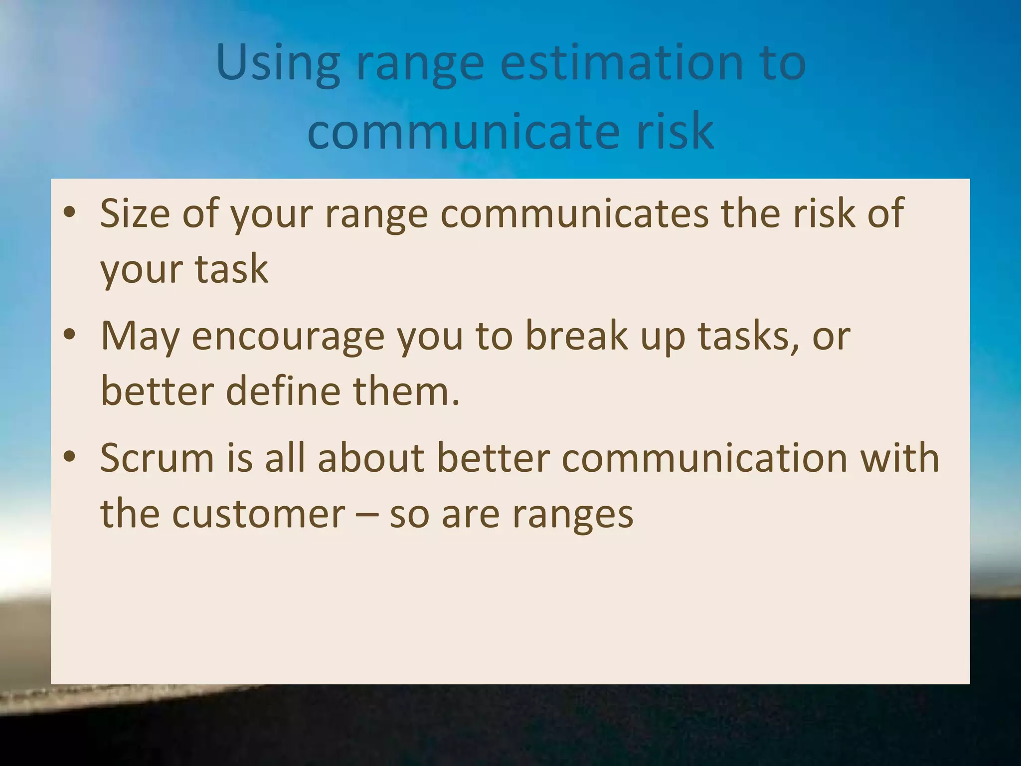 Using range estimation to communicate risk Size of your range communicates the risk of your task May encourage you to break up tasks, or better define them. Scrum is all about better communication with the customer – so are ranges 
