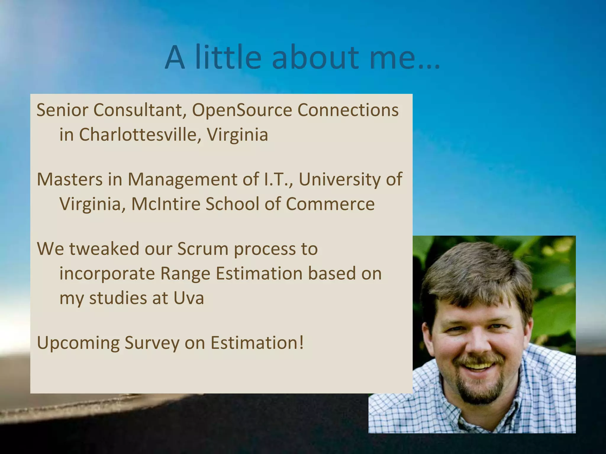 A little about me… Senior Consultant, OpenSource Connections in Charlottesville, Virginia Masters in Management of I.T., University of Virginia, McIntire School of Commerce We tweaked our Scrum process to incorporate Range Estimation based on my studies at Uva Please take the Estimation Survey:  http://www.surveymonkey.com/s/SWNNYQJ 
