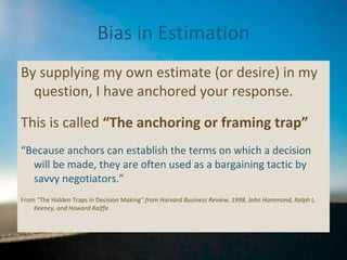 Bias in Estimation By supplying my own estimate (or desire) in my question, I have anchored your response. This is called  “The anchoring or framing trap” “ Because anchors can establish the terms on which a decision will be made, they are often used as a bargaining tactic by savvy negotiators.”  From “The Hidden Traps in Decision Making”  from Harvard Business Review, 1998, John Hammond, Ralph L. Keeney, and Howard Raiffa 